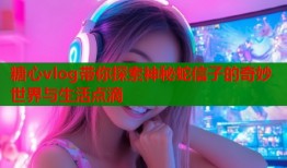 糖心vlog带你探索神秘蛇信子的奇妙世界与生活点滴