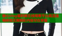 糖心vlog福利姬在线观看平台高清流畅体验无限精彩内容尽在掌握