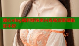 糖心vlog福利版独家内容高清呈现精彩不停