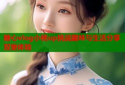 糖心vlog小桃up挑战趣味与生活分享双重体验