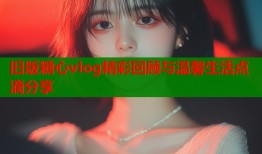 旧版糖心vlog精彩回顾与温馨生活点滴分享