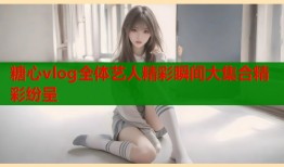 糖心vlog全体艺人精彩瞬间大集合精彩纷呈