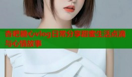 杏吧糖心vlog日常分享甜蜜生活点滴与心情故事