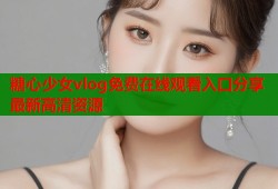 糖心少女vlog免费在线观看入口分享最新高清资源