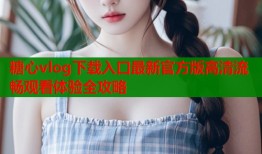 糖心vlog下载入口最新官方版高清流畅观看体验全攻略