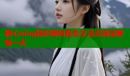 糖心vlog精彩瞬间直击生活点滴温暖每一天