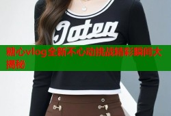 糖心vlog全新不心动挑战精彩瞬间大揭秘