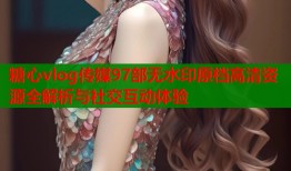 糖心vlog传媒97部无水印原档高清资源全解析与社交互动体验