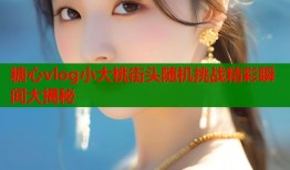 糖心vlog小大桃街头随机挑战精彩瞬间大揭秘