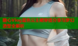 糖心Vlog蓝色公主裙穿搭分享与梦幻造型全解析
