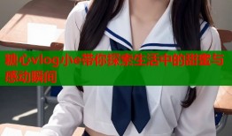 糖心vlog小e带你探索生活中的甜蜜与感动瞬间