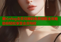糖心vlog会员兑换码免费领取全攻略助你轻松享受会员特权