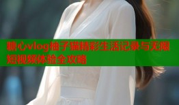 糖心vlog柚子猫精彩生活记录与无限短视频体验全攻略