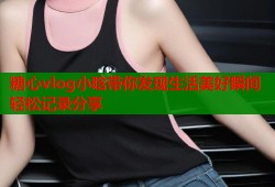 糖心vlog小晗带你发现生活美好瞬间轻松记录分享