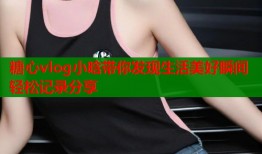 糖心vlog小晗带你发现生活美好瞬间轻松记录分享