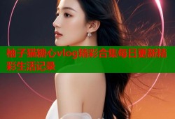 柚子猫糖心vlog精彩合集每日更新精彩生活记录