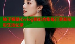 柚子猫糖心vlog精彩合集每日更新精彩生活记录