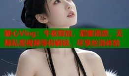 糖心Vlog：午夜释放，甜蜜诱惑，无限私密视频等你解锁，尽享丝滑体验