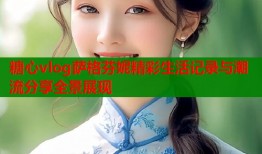 糖心vlog萨格芬妮精彩生活记录与潮流分享全景展现