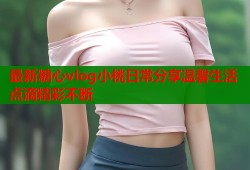 最新糖心vlog小桃日常分享温馨生活点滴精彩不断