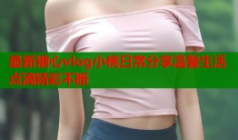 最新糖心vlog小桃日常分享温馨生活点滴精彩不断