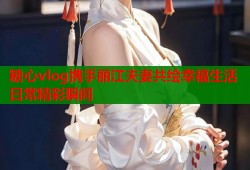 糖心vlog携手丽江夫妻共绘幸福生活日常精彩瞬间