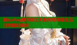 糖心vlog携手丽江夫妻共绘幸福生活日常精彩瞬间