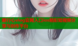 糖行心vlog官网入口ios精彩短视频分享与创作平台