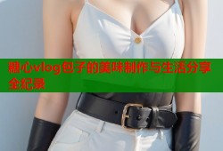 糖心vlog包子的美味制作与生活分享全纪录