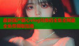 最新国产糖心vlog兑换码全集全网最全免费领取指南
