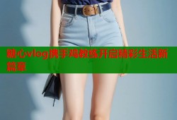 糖心vlog携手鸡教练开启精彩生活新篇章