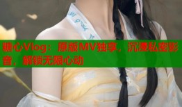 糖心Vlog：原版MV独享，沉浸私密影音，解锁无限心动