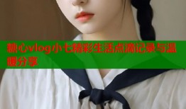 糖心vlog小七精彩生活点滴记录与温暖分享