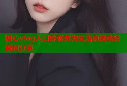 糖心vlog入口探秘黄为生活点滴精彩瞬间分享