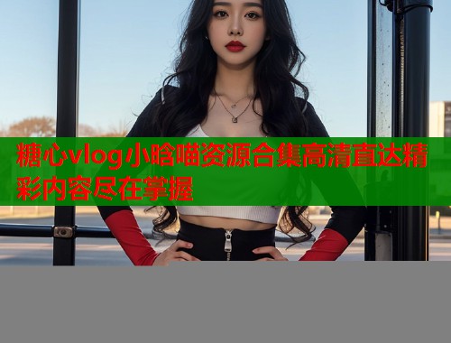 糖心vlog小晗喵资源合集高清直达精彩内容尽在掌握