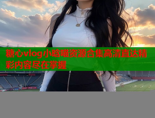糖心vlog小晗喵资源合集高清直达精彩内容尽在掌握