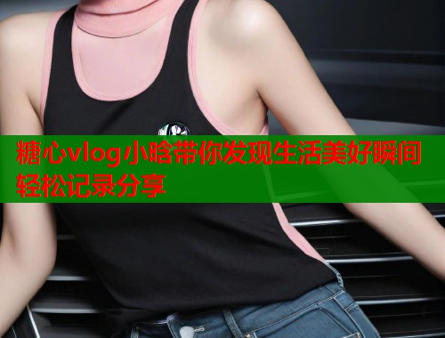 糖心vlog小晗带你发现生活美好瞬间轻松记录分享