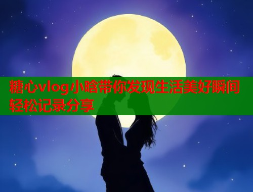 糖心vlog小晗带你发现生活美好瞬间轻松记录分享