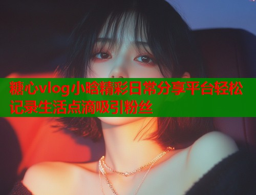 糖心vlog小晗精彩日常分享平台轻松记录生活点滴吸引粉丝