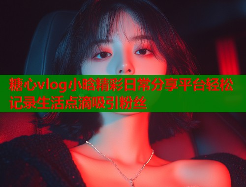 糖心vlog小晗精彩日常分享平台轻松记录生活点滴吸引粉丝