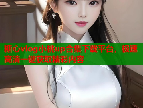 糖心vlog小桃up合集下载平台，极速高清一键获取精彩内容