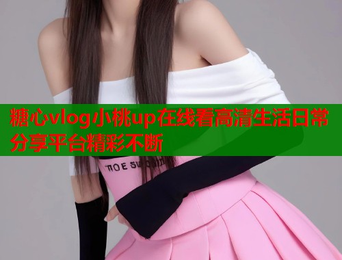 糖心vlog小桃up在线看高清生活日常分享平台精彩不断