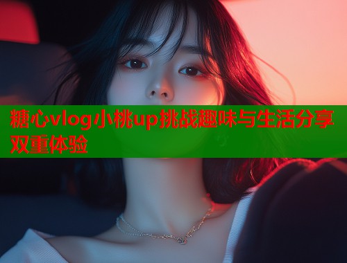 糖心vlog小桃up挑战趣味与生活分享双重体验
