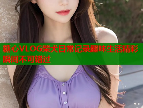 糖心VLOG柴犬日常记录趣味生活精彩瞬间不可错过