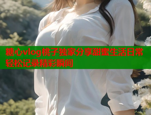 糖心vlog桃子独家分享甜蜜生活日常轻松记录精彩瞬间