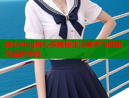 糖心vlog桃心茶揭秘生活美学与健康饮品新体验