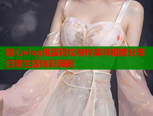 糖心vlog桃酱轻松制作美味视频分享日常生活精彩瞬间