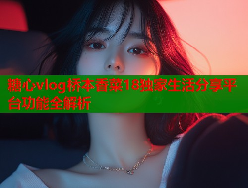 糖心vlog桥本香菜18独家生活分享平台功能全解析