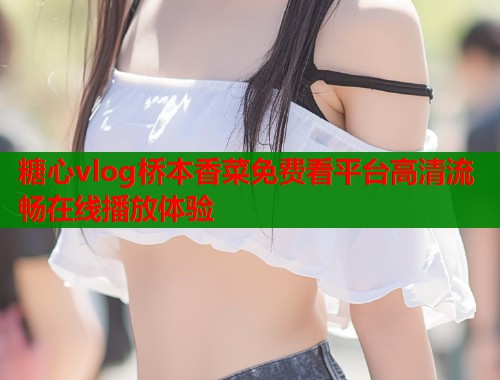 糖心vlog桥本香菜免费看平台高清流畅在线播放体验