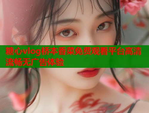 糖心vlog桥本香菜免费观看平台高清流畅无广告体验